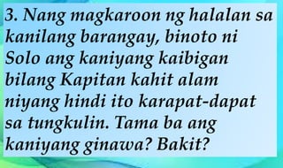 3. Nang magkaroon ng halalan sa
kanilang barangay, binoto ni
Solo ang kaniyang kaibigan
bilang Kapitan kahit alam
niyang hindi ito karapat-dapat
sa tungkulin. Tama ba ang
kaniyang ginawa? Bakit?
 