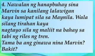 4. Nawalan ng hanapbuhay sina
Marvin sa kanilang lalawigan
kaya lumipat sila sa Maynila. Wala
silang tirahan kaya
nagtayo sila ng maliit na bahay sa
tabi ng riles ng tren.
Tama ba ang ginawa nina Marvin?
Bakit?
 