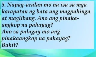 5. Napag-aralan mo na isa sa mga
karapatan ng bata ang magpahinga
at maglibang. Ano ang pinaka-
angkop na pahayag?
Ano sa palagay mo ang
pinakaangkop na pahayag?
Bakit?
 
