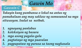 Tukuyin kung pambansa o lokal na antas ng
pamahalaan ang may saklaw ng sumusunod na mga
sitwasyon. Isulat sa notbuk.
1. ugnayang panlabas
2. koleksiyon ng basura
3. mga asong pagala-gala
4. pagtatayo ng mga paaralan
5. pagpapataw ng parusa sa taong nagkasala
Gawain C
 