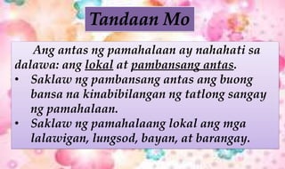 Ang antas ng pamahalaan ay nahahati sa
dalawa: ang lokal at pambansang antas.
• Saklaw ng pambansang antas ang buong
bansa na kinabibilangan ng tatlong sangay
ng pamahalaan.
• Saklaw ng pamahalaang lokal ang mga
lalawigan, lungsod, bayan, at barangay.
 