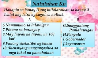 Hanapin sa hanay B ang inilalarawan sa hanay A.
Isulat ang letra ng sagot sa notbuk.
6.Namumuno sa lalawigan
7.Pinuno sa barangay
8.May lawak na lupain na 100
km2
9.Punong ehekutibo ng bansa
10.Ahensiyang nangangasiwa sa
mga lokal na pamahalaan
G.Sangguniang
Panlalawigan
H.Pangulo
I.Gobernador
J.kagawaran
A B
 