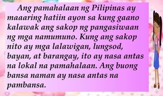 Ang pamahalaan ng Pilipinas ay
maaaring hatiin ayon sa kung gaano
kalawak ang sakop ng pangasiwaan
ng mga namumuno. Kung ang sakop
nito ay mga lalawigan, lungsod,
bayan, at barangay, ito ay nasa antas
na lokal na pamahalaan. Ang buong
bansa naman ay nasa antas na
pambansa.
 