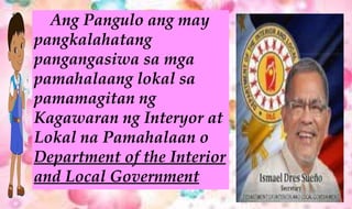 Ang Pangulo ang may
pangkalahatang
pangangasiwa sa mga
pamahalaang lokal sa
pamamagitan ng
Kagawaran ng Interyor at
Lokal na Pamahalaan o
Department of the Interior
and Local Government
 