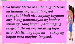  Sa buong Metro Manila, ang Pateros
na lamang ang hindi lungsod
sapagkat hindi nito kayang tugunan
ang isang pamantayan ng konber-
siyon ng isang bayan para maging
lungsod. Ito ay ang sukat ng lupa
nito. Maliit ang lupa na sakop ng
bayan para maging lungsod.
 