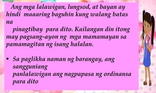 Ang mga lalawigan, lungsod, at bayan ay
hindi maaaring baguhin kung walang batas
na
pinagtibay para dito. Kailangan din itong
may pagsang-ayon ng mga mamamayan sa
pamamagitan ng isang halalan.
 Sa paglikha naman ng barangay, ang
sangguniang
panlalawigan ang nagpapasa ng ordinansa
para dito
 