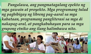 Pangalawa, ang pangmatagalang epekto ng
mga gawain at proyekto. Mga programang tulad
ng pagbibigay ng libreng pag-aaral sa mga
kabataan, programang pangliterasi sa mga di
nakapag-aral, at pangkabuhayan para sa mga
grupong etniko ang ilang halimbawa nito.
 