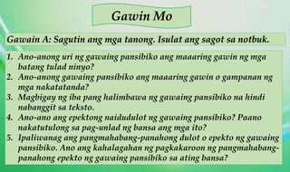 Gawain A: Sagutin ang mga tanong. Isulat ang sagot sa notbuk.
Gawin Mo
1. Ano-anong uri ng gawaing pansibiko ang maaaring gawin ng mga
batang tulad ninyo?
2. Ano-anong gawaing pansibiko ang maaaring gawin o gampanan ng
mga nakatatanda?
3. Magbigay ng iba pang halimbawa ng gawaing pansibiko na hindi
nabanggit sa teksto.
4. Ano-ano ang epektong naidudulot ng gawaing pansibiko? Paano
nakatutulong sa pag-unlad ng bansa ang mga ito?
5. Ipaliwanag ang pangmahabang-panahong dulot o epekto ng gawaing
pansibiko. Ano ang kahalagahan ng pagkakaroon ng pangmahabang-
panahong epekto ng gawaing pansibiko sa ating bansa?
 