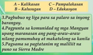3.Pagbubuo ng liga para sa palaro sa inyong
barangay.
4.Pagpunta sa komunidad ng mga Mangyan
upang maranasan ang pang-araw-araw
nilang pamumuhay at makatulong sa kanila
5.Pagsama sa pagtatanim ng maliliit na
puno sa Sierra Madre
A – Kalikasan C – Pampalakasan
B – Kalusugan D – Edukasyon
 