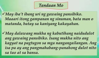 Tandaan Mo
May iba’t ibang uri ng gawaing pansibiko.
Maaari itong gampanan ng sinuman, bata man o
matanda, batay sa kaniyang kakayahan.
May dalawang mukha ng kabutihang naidudulot
ang gawaing pansibiko. Isang mukha nito ang
kagyat na pagtugon sa mga nangangailangan. Ang
isa pa ay ang pangmahabang-panahong dulot nito
sa tao at sa bansa.
 