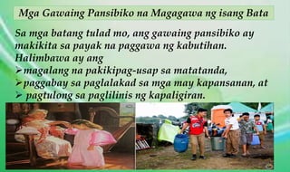 Mga Gawaing Pansibiko na Magagawa ng isang Bata
Sa mga batang tulad mo, ang gawaing pansibiko ay
makikita sa payak na paggawa ng kabutihan.
Halimbawa ay ang
magalang na pakikipag-usap sa matatanda,
paggabay sa paglalakad sa mga may kapansanan, at
 pagtulong sa paglilinis ng kapaligiran.
 