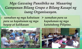 Mga Gawaing Pansibiko na Maaaring
Gampanan Bilang Grupo o Bilang Kasapi ng
isang Organisasyon.
 samahan ng mga kabataan
para sa kapakanan ng mga
hayop at kalikasan
 samahan para sa
kapakanan ng mga
katutubong Pilipino.
 