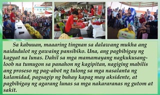 Sa kabuuan, maaaring tingnan sa dalawang mukha ang
naidudulot ng gawaing pansibiko. Una, ang pagbibigay ng
kagyat na lunas. Dahil sa mga mamamayang nagkukusang-
loob na tumugon sa panahon ng kagipitan, nagiging mabilis
ang proseso ng pag-abot ng tulong sa mga nasalanta ng
kalamidad, pagsagip ng buhay kapag may aksidente, at
pagbibigay ng agarang lunas sa mga nakararanas ng gutom at
sakit.
 