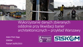 Wykorzystanie danych zbieranych
oddolnie przy likwidacji barier
architektonicznych – przykład Warszawy
Adam Piotr Zając
SISKOM
Poznań 16/05/2013
 