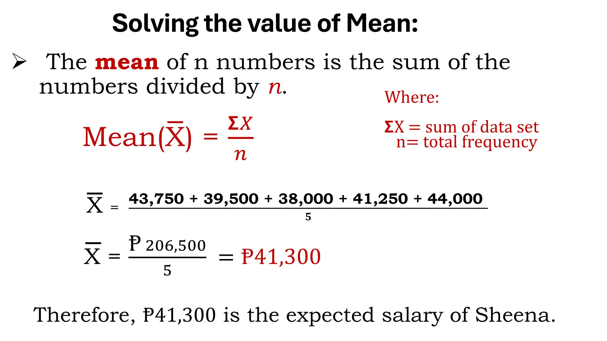 Solving the value of Mean:
Mean(X) =
𝝨𝑋
𝑛
➢ The mean of n numbers is the sum of the
numbers divided by n.
X =
43,750 + 39,500 + 38,000 + 41,250 + 44,000
𝟓
X =
Ᵽ 206,500
5
= Ᵽ41,300
Where:
𝝨X = sum of data set
n= total frequency
Therefore, Ᵽ41,300 is the expected salary of Sheena.
 