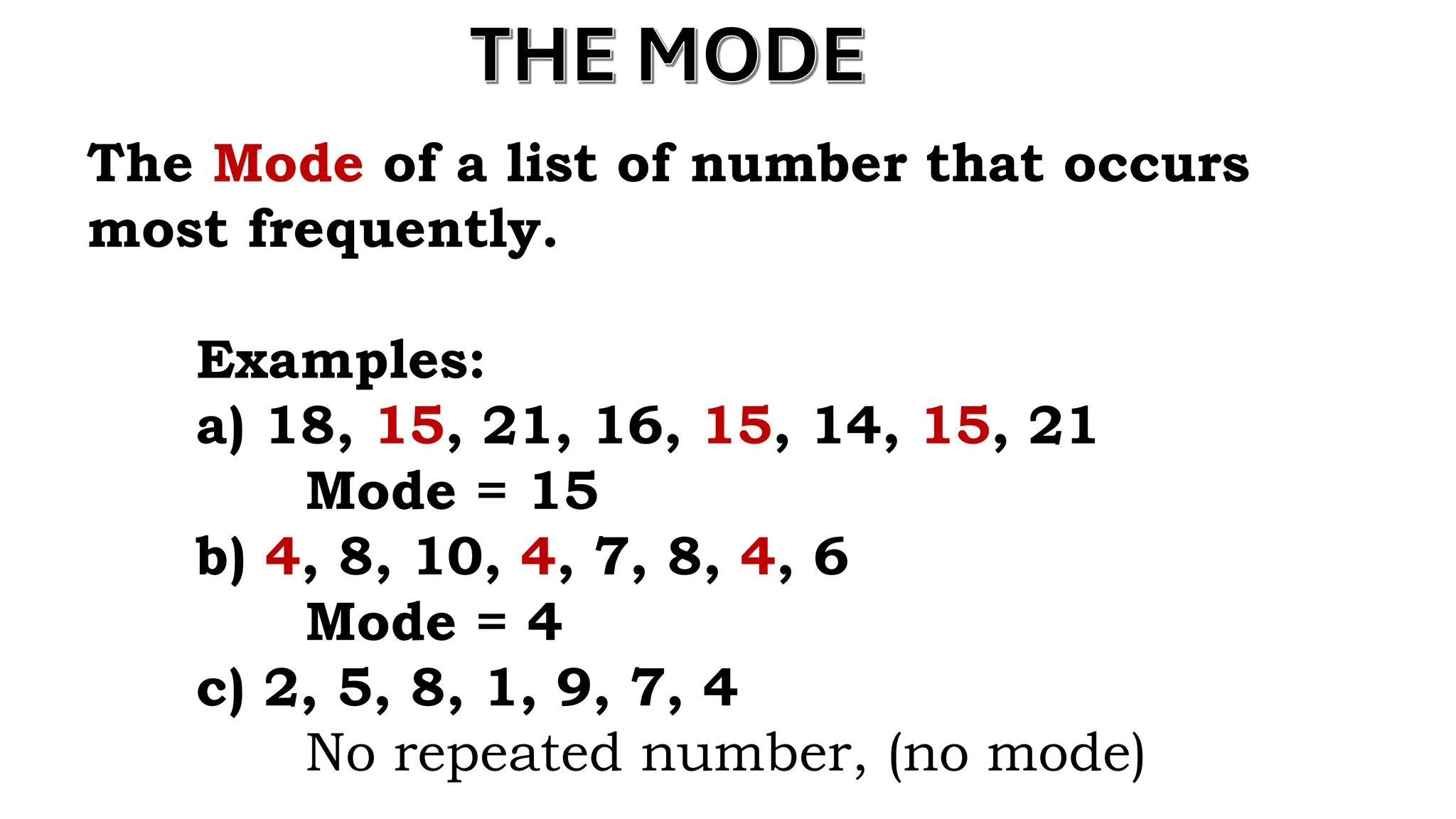 THE MODE
The Mode of a list of number that occurs
most frequently.
Examples:
a) 18, 15, 21, 16, 15, 14, 15, 21
Mode = 15
b) 4, 8, 10, 4, 7, 8, 4, 6
Mode = 4
c) 2, 5, 8, 1, 9, 7, 4
No repeated number, (no mode)
 