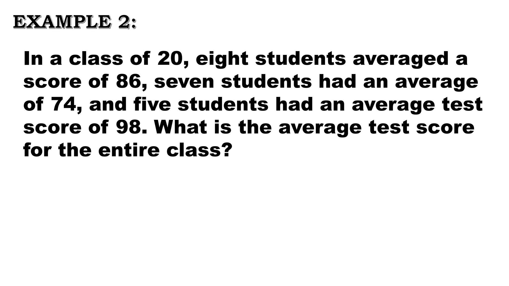 EXAMPLE 2:
In a class of 20, eight students averaged a
score of 86, seven students had an average
of 74, and five students had an average test
score of 98. What is the average test score
for the entire class?
 