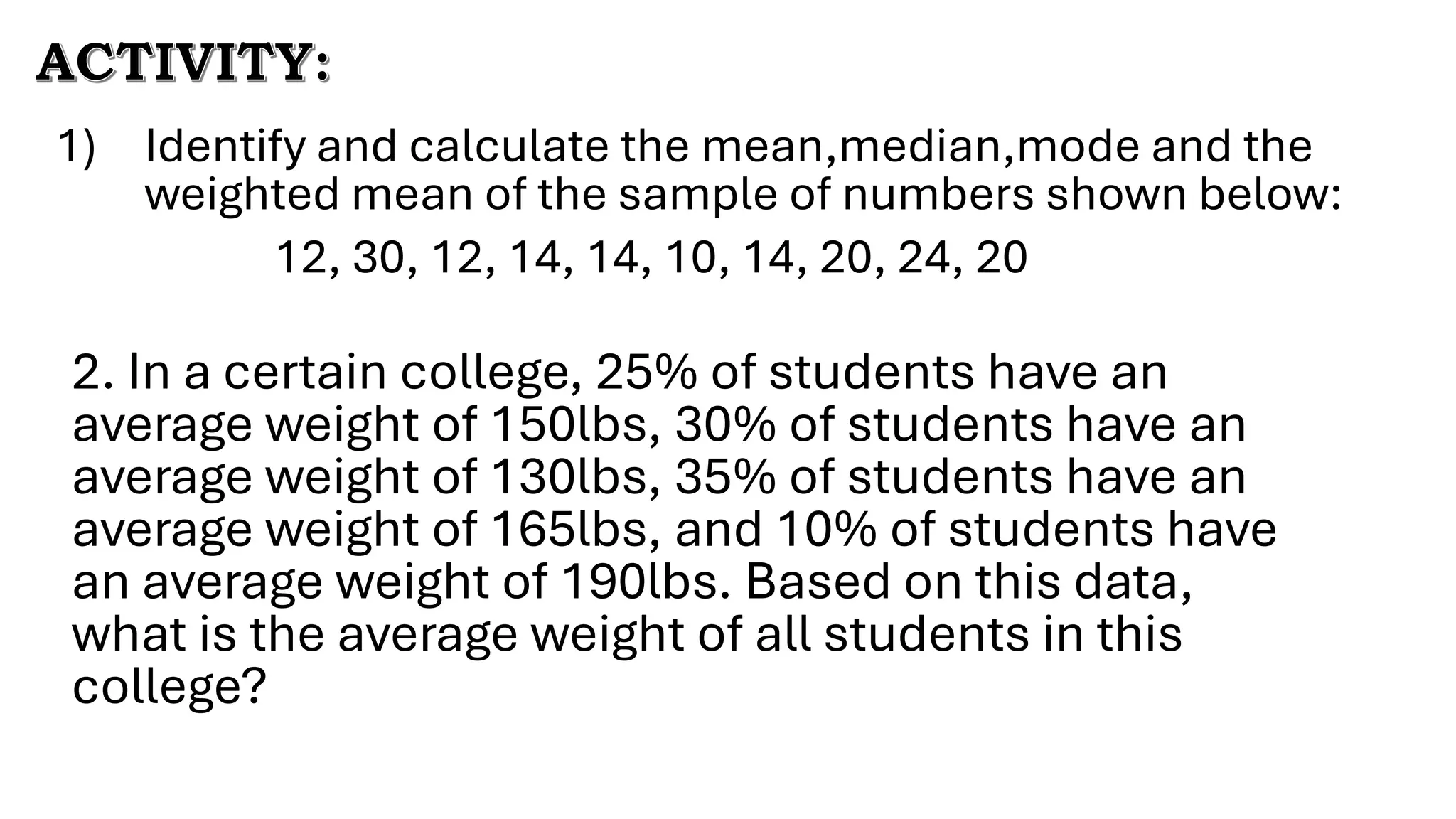1) Identify and calculate the mean,median,mode and the
weighted mean of the sample of numbers shown below:
12, 30, 12, 14, 14, 10, 14, 20, 24, 20
ACTIVITY:
2. In a certain college, 25% of students have an
average weight of 150lbs, 30% of students have an
average weight of 130lbs, 35% of students have an
average weight of 165lbs, and 10% of students have
an average weight of 190lbs. Based on this data,
what is the average weight of all students in this
college?
 