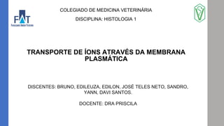 TRANSPORTE DE ÍONS ATRAVÉS DA MEMBRANA
PLASMÁTICA
COLEGIADO DE MEDICINA VETERINÁRIA
DISCIPLINA: HISTOLOGIA 1
DISCENTES: BRUNO, EDILEUZA, EDILON, JOSÉ TELES NETO, SANDRO,
YANN, DAVI SANTOS.
DOCENTE: DRA PRISCILA
 