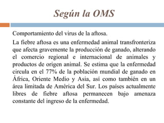 Según la OMS
Comportamiento del virus de la aftosa.
La fiebre aftosa es una enfermedad animal transfronteriza
que afecta gravemente la producción de ganado, alterando
el comercio regional e internacional de animales y
productos de origen animal. Se estima que la enfermedad
circula en el 77% de la población mundial de ganado en
África, Oriente Medio y Asia, así como también en un
área limitada de América del Sur. Los países actualmente
libres de fiebre aftosa permanecen bajo amenaza
constante del ingreso de la enfermedad.
 