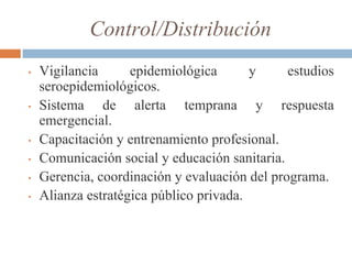 Control/Distribución
• Vigilancia epidemiológica y estudios
seroepidemiológicos.
• Sistema de alerta temprana y respuesta
emergencial.
• Capacitación y entrenamiento profesional.
• Comunicación social y educación sanitaria.
• Gerencia, coordinación y evaluación del programa.
• Alianza estratégica público privada.
 