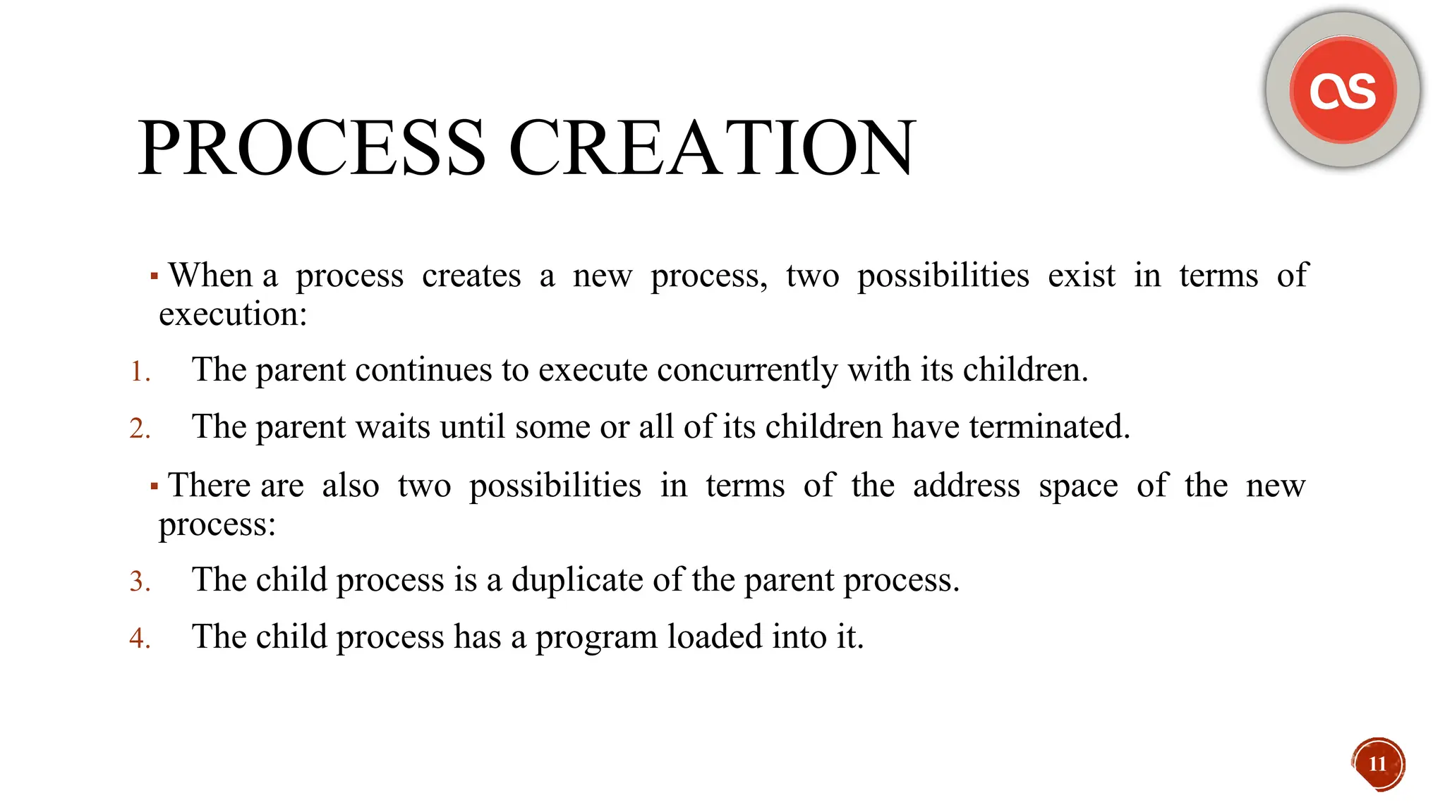 PROCESS CREATION
▪When a process creates a new process, two possibilities exist in terms of
execution:
1. The parent continues to execute concurrently with its children.
2. The parent waits until some or all of its children have terminated.
▪There are also two possibilities in terms of the address space of the new
process:
3. The child process is a duplicate of the parent process.
4. The child process has a program loaded into it.
11
 