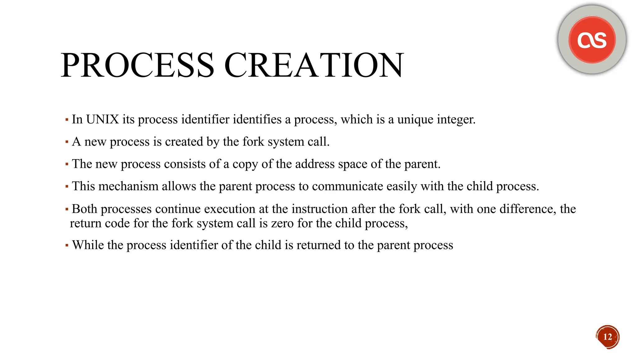 PROCESS CREATION
▪In UNIX its process identifier identifies a process, which is a unique integer.
▪A new process is created by the fork system call.
▪The new process consists of a copy of the address space of the parent.
▪This mechanism allows the parent process to communicate easily with the child process.
▪Both processes continue execution at the instruction after the fork call, with one difference, the
return code for the fork system call is zero for the child process,
▪While the process identifier of the child is returned to the parent process
12
 
