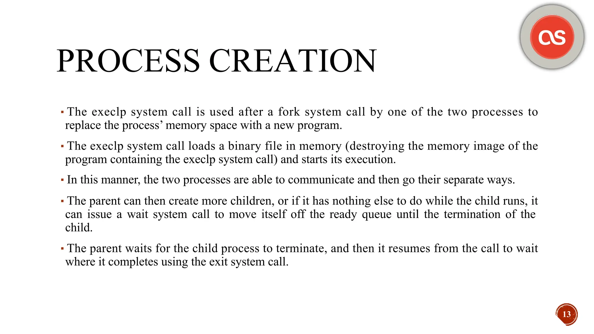PROCESS CREATION
▪The execlp system call is used after a fork system call by one of the two processes to
replace the process’ memory space with a new program.
▪The execlp system call loads a binary file in memory (destroying the memory image of the
program containing the execlp system call) and starts its execution.
▪In this manner, the two processes are able to communicate and then go their separate ways.
▪The parent can then create more children, or if it has nothing else to do while the child runs, it
can issue a wait system call to move itself off the ready queue until the termination of the
child.
▪The parent waits for the child process to terminate, and then it resumes from the call to wait
where it completes using the exit system call.
13
 