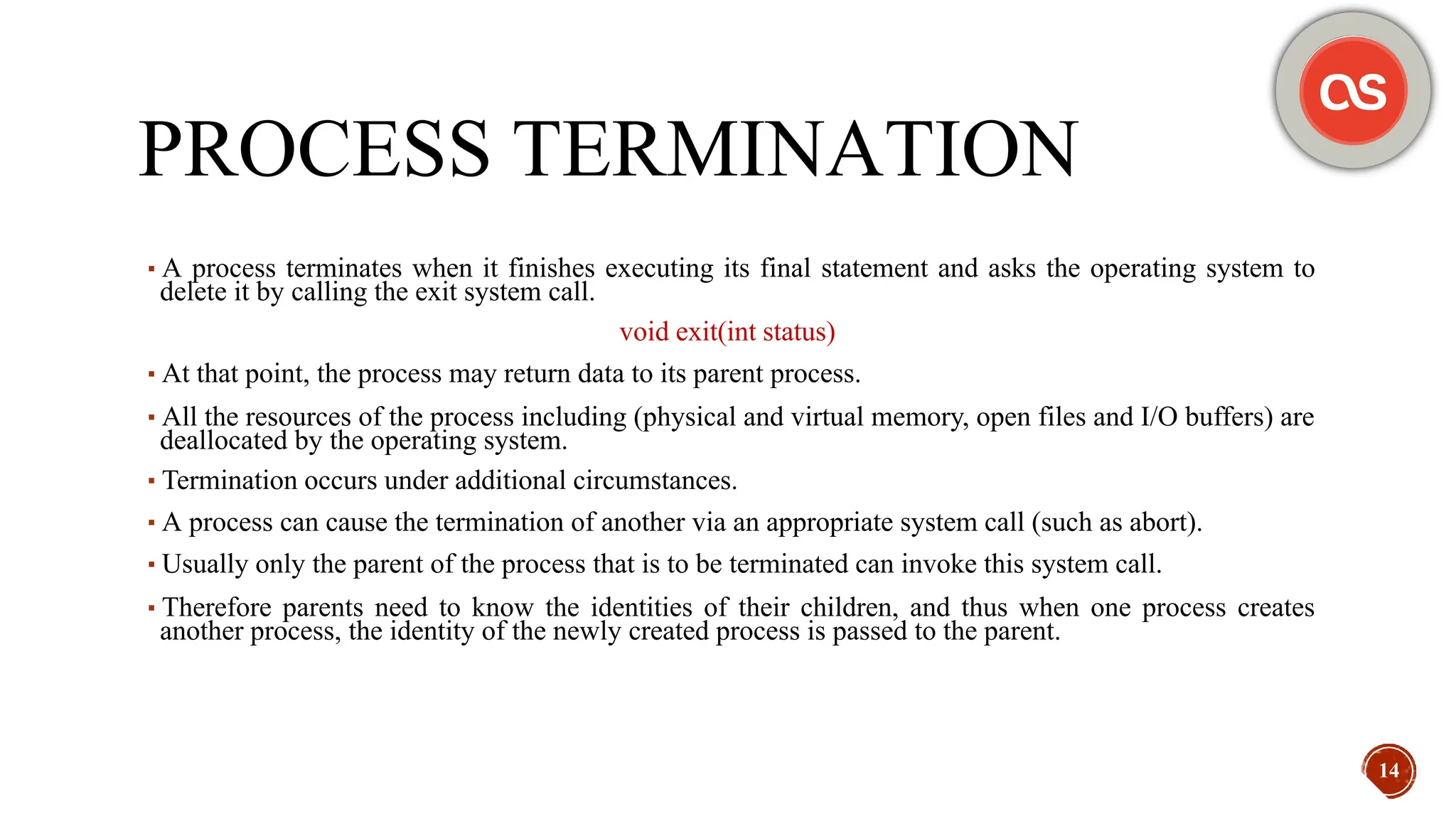 PROCESS TERMINATION
▪A process terminates when it finishes executing its final statement and asks the operating system to
delete it by calling the exit system call.
void exit(int status)
▪At that point, the process may return data to its parent process.
▪All the resources of the process including (physical and virtual memory, open files and I/O buffers) are
deallocated by the operating system.
▪Termination occurs under additional circumstances.
▪A process can cause the termination of another via an appropriate system call (such as abort).
▪Usually only the parent of the process that is to be terminated can invoke this system call.
▪Therefore parents need to know the identities of their children, and thus when one process creates
another process, the identity of the newly created process is passed to the parent.
14
 