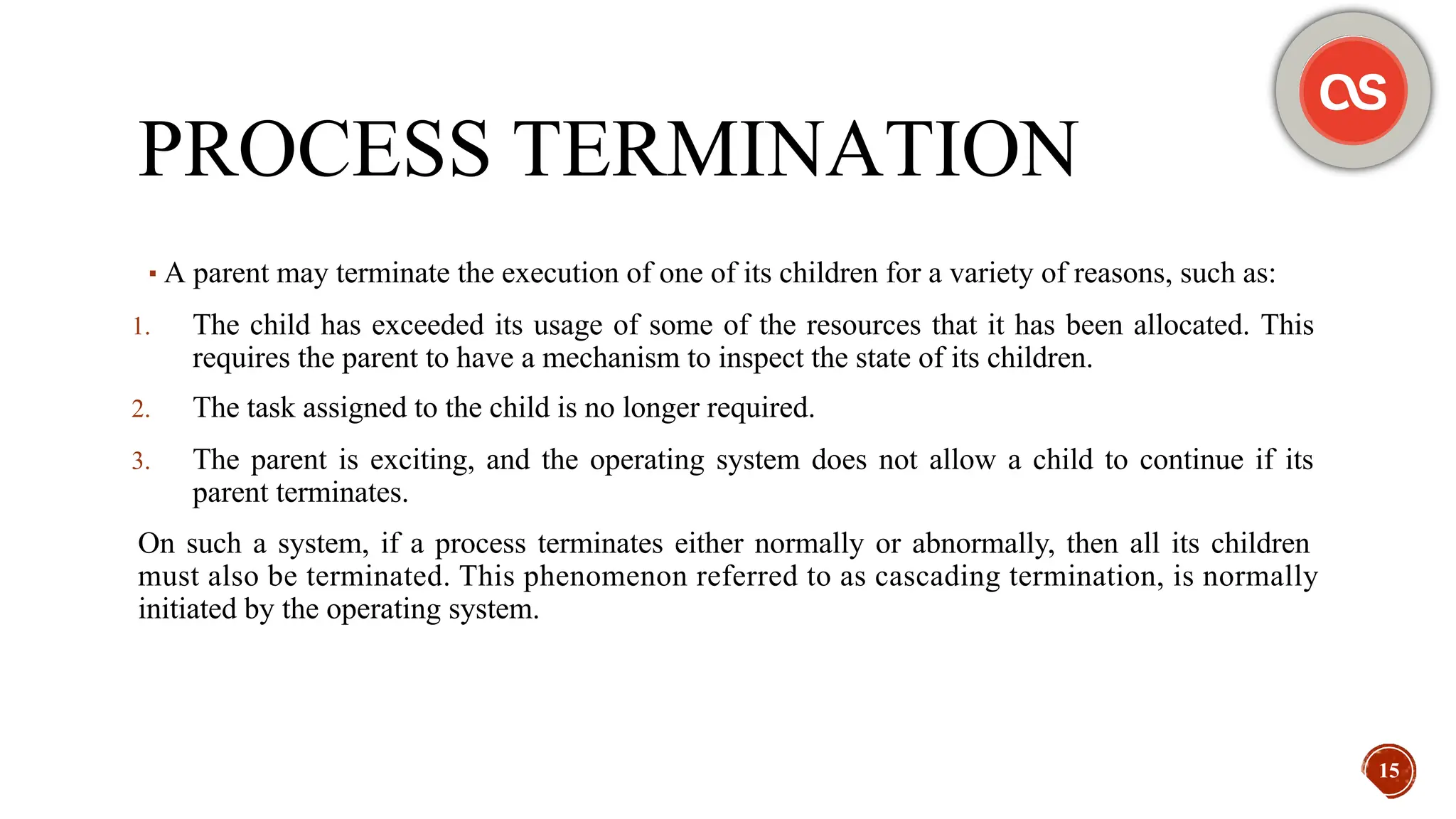 PROCESS TERMINATION
▪A parent may terminate the execution of one of its children for a variety of reasons, such as:
1. The child has exceeded its usage of some of the resources that it has been allocated. This
requires the parent to have a mechanism to inspect the state of its children.
2. The task assigned to the child is no longer required.
3. The parent is exciting, and the operating system does not allow a child to continue if its
parent terminates.
On such a system, if a process terminates either normally or abnormally, then all its children
must also be terminated. This phenomenon referred to as cascading termination, is normally
initiated by the operating system.
15
 