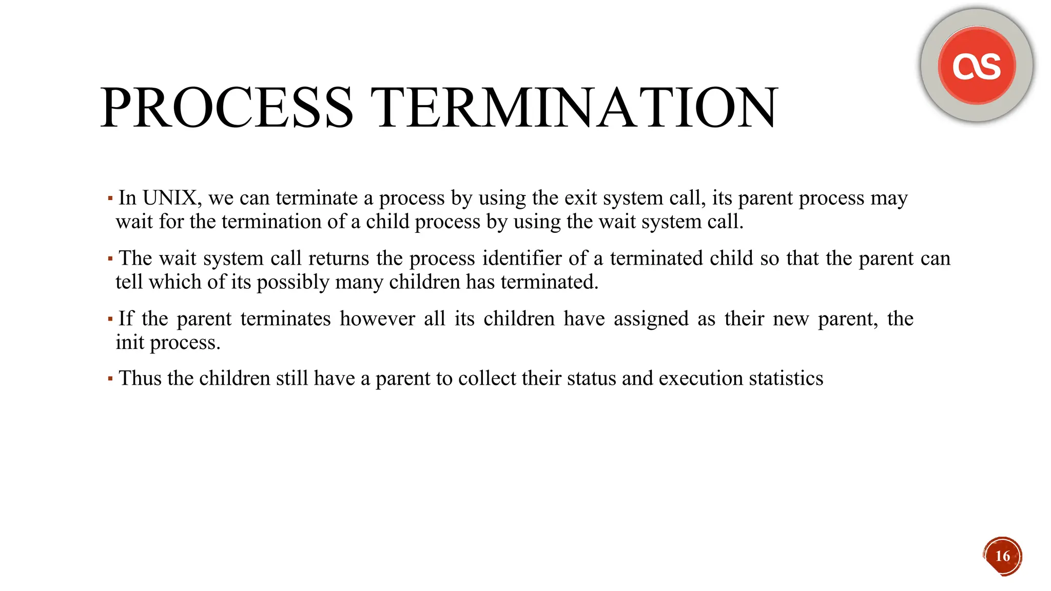 PROCESS TERMINATION
▪In UNIX, we can terminate a process by using the exit system call, its parent process may
wait for the termination of a child process by using the wait system call.
▪The wait system call returns the process identifier of a terminated child so that the parent can
tell which of its possibly many children has terminated.
▪If the parent terminates however all its children have assigned as their new parent, the
init process.
▪Thus the children still have a parent to collect their status and execution statistics
16
 