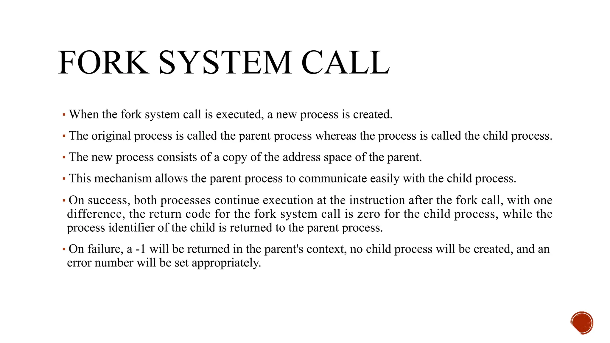 FORK SYSTEM CALL
▪When the fork system call is executed, a new process is created.
▪The original process is called the parent process whereas the process is called the child process.
▪The new process consists of a copy of the address space of the parent.
▪This mechanism allows the parent process to communicate easily with the child process.
▪On success, both processes continue execution at the instruction after the fork call, with one
difference, the return code for the fork system call is zero for the child process, while the
process identifier of the child is returned to the parent process.
▪On failure, a -1 will be returned in the parent's context, no child process will be created, and an
error number will be set appropriately.
 