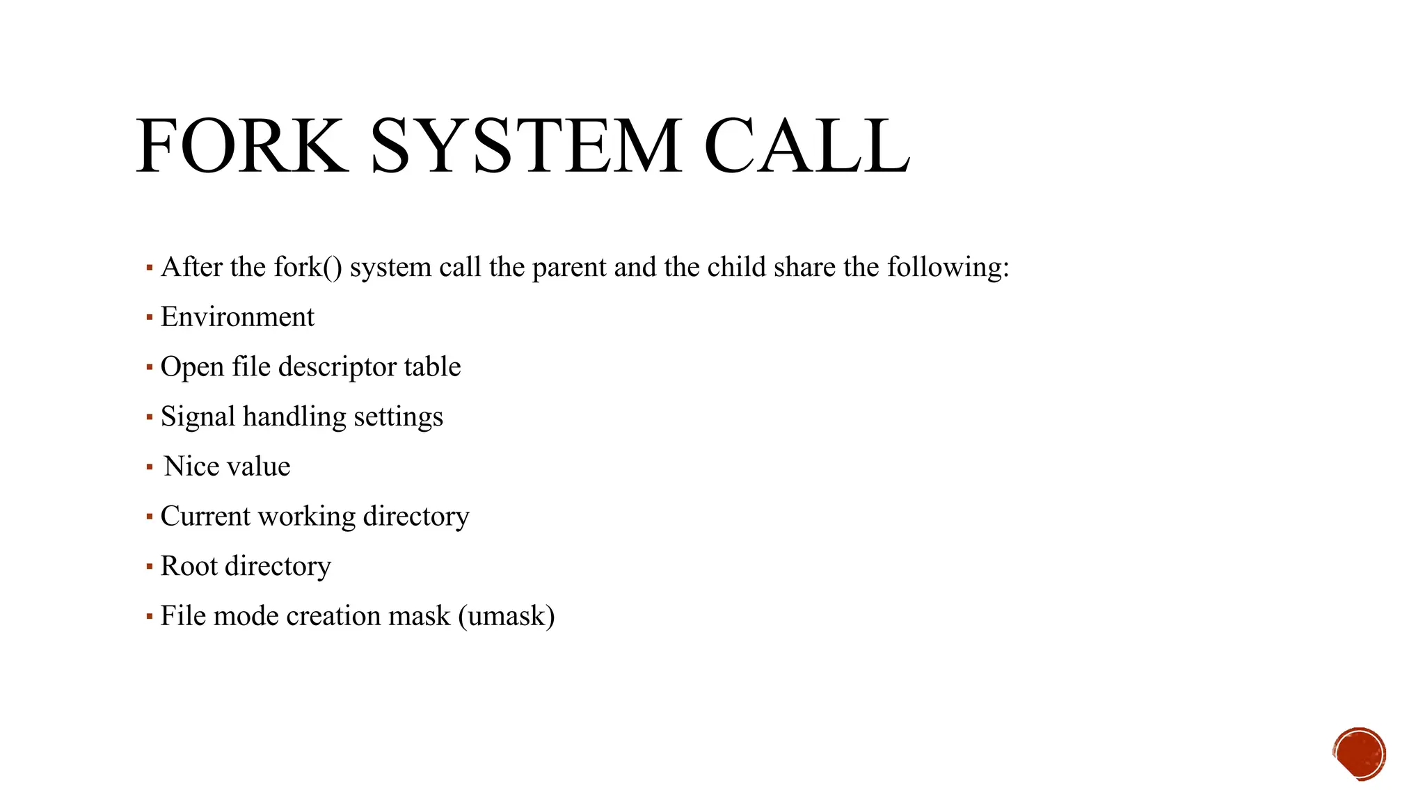 FORK SYSTEM CALL
▪After the fork() system call the parent and the child share the following:
▪Environment
▪Open file descriptor table
▪Signal handling settings
▪Nice value
▪Current working directory
▪Root directory
▪File mode creation mask (umask)
 