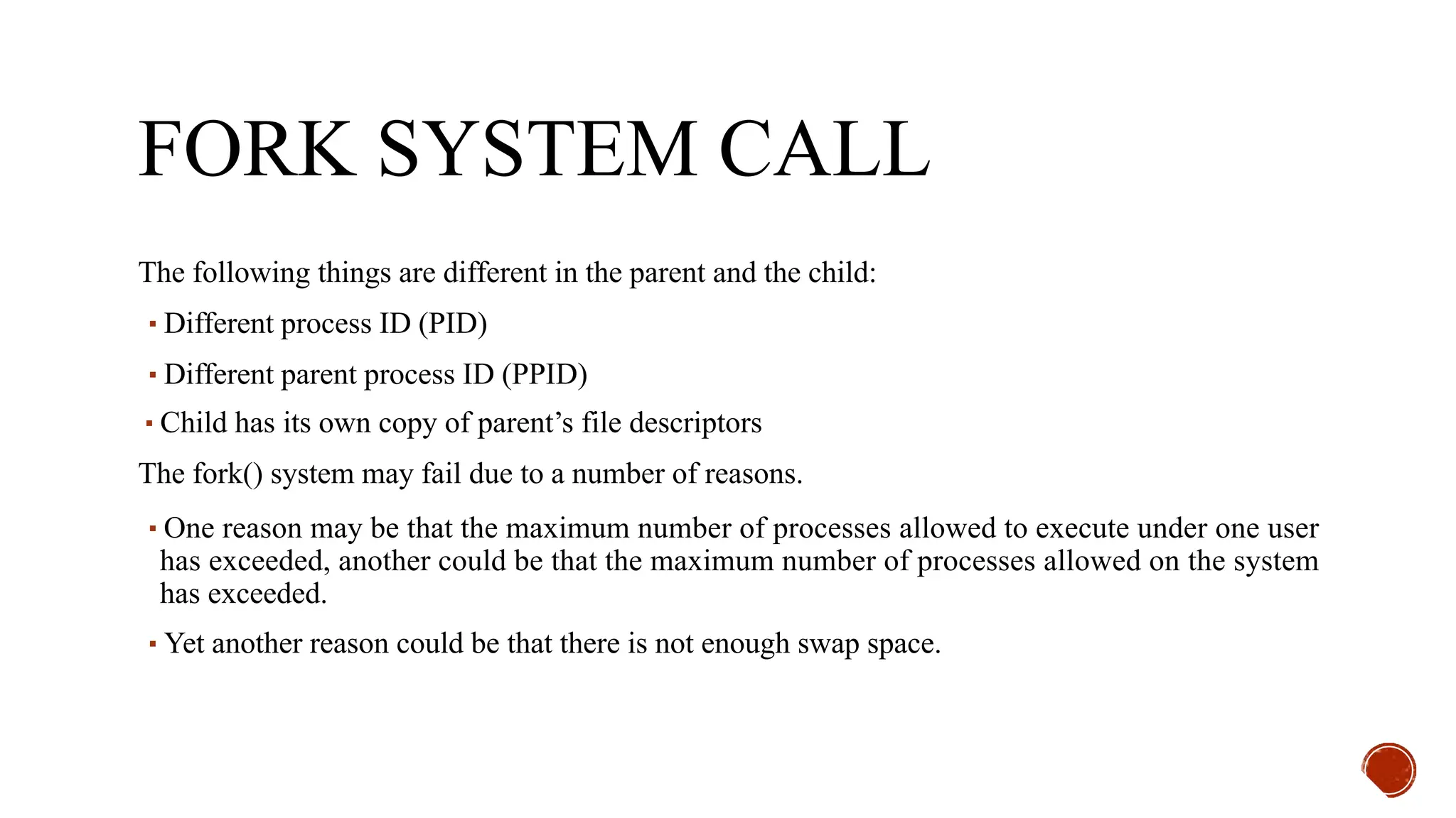 FORK SYSTEM CALL
The following things are different in the parent and the child:
▪Different process ID (PID)
▪Different parent process ID (PPID)
▪Child has its own copy of parent’s file descriptors
The fork() system may fail due to a number of reasons.
▪One reason may be that the maximum number of processes allowed to execute under one user
has exceeded, another could be that the maximum number of processes allowed on the system
has exceeded.
▪Yet another reason could be that there is not enough swap space.
 