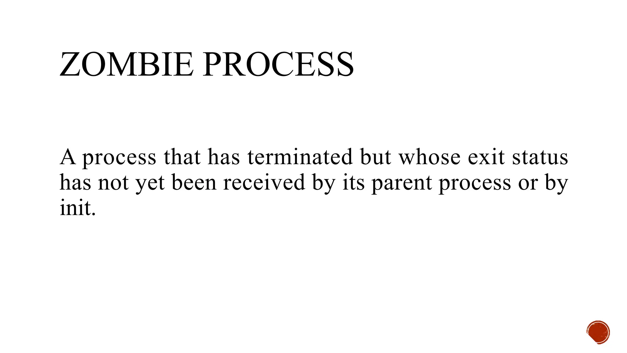 ZOMBIE PROCESS
A process that has terminated but whose exit status
has not yet been received by its parent process or by
init.
 