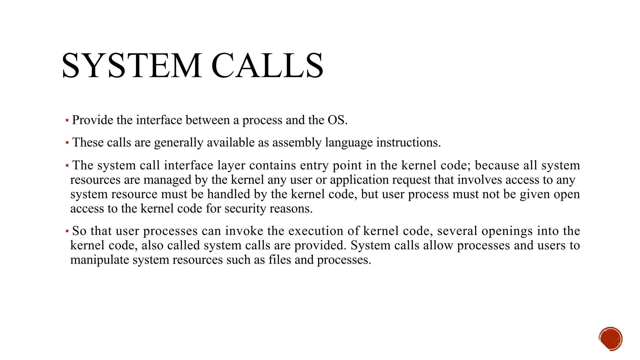 SYSTEM CALLS
▪Provide the interface between a process and the OS.
▪These calls are generally available as assembly language instructions.
▪The system call interface layer contains entry point in the kernel code; because all system
resources are managed by the kernel any user or application request that involves access to any
system resource must be handled by the kernel code, but user process must not be given open
access to the kernel code for security reasons.
▪So that user processes can invoke the execution of kernel code, several openings into the
kernel code, also called system calls are provided. System calls allow processes and users to
manipulate system resources such as files and processes.
 