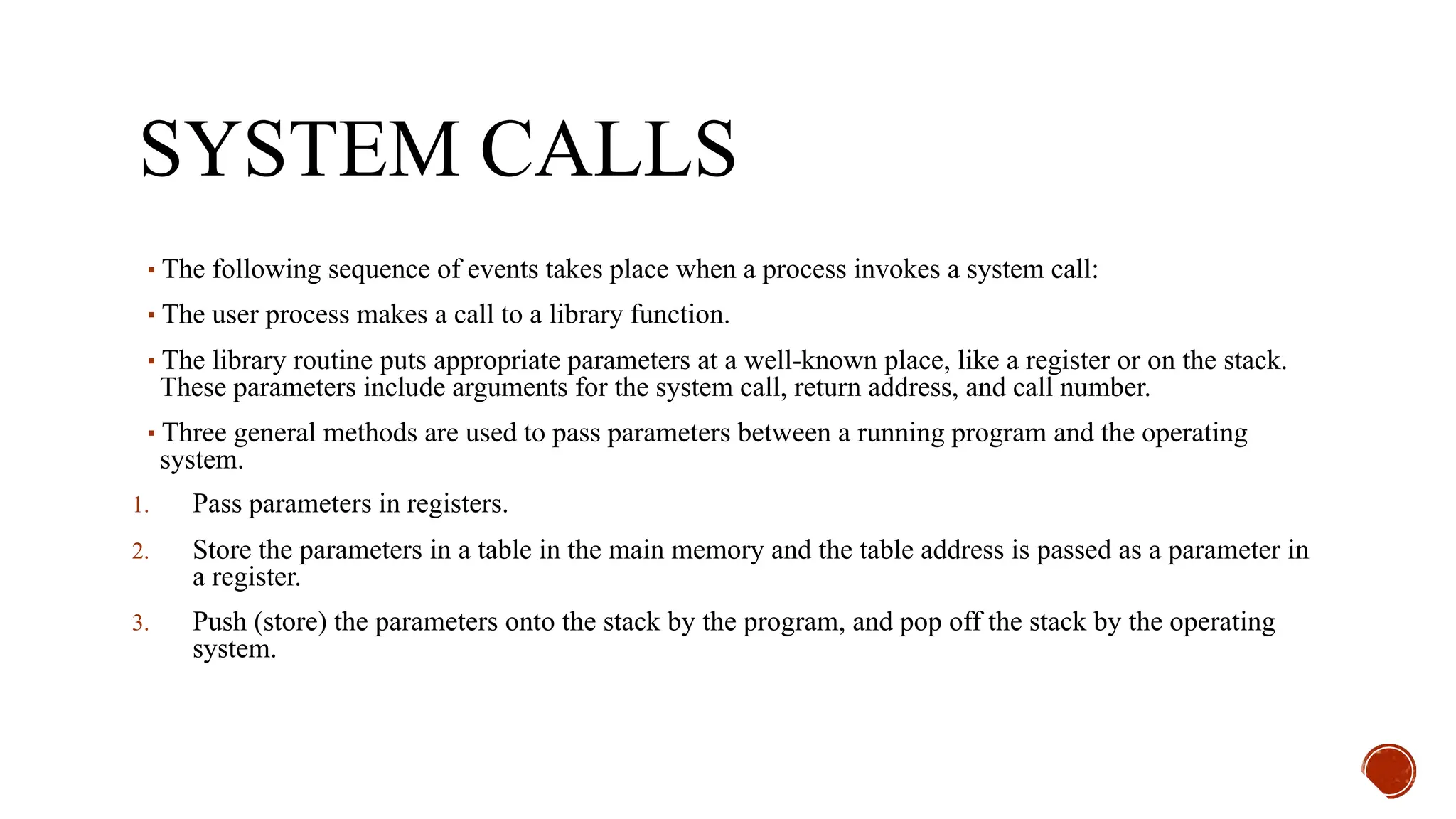 SYSTEM CALLS
▪The following sequence of events takes place when a process invokes a system call:
▪The user process makes a call to a library function.
▪The library routine puts appropriate parameters at a well-known place, like a register or on the stack.
These parameters include arguments for the system call, return address, and call number.
▪Three general methods are used to pass parameters between a running program and the operating
system.
1. Pass parameters in registers.
2. Store the parameters in a table in the main memory and the table address is passed as a parameter in
a register.
3. Push (store) the parameters onto the stack by the program, and pop off the stack by the operating
system.
 