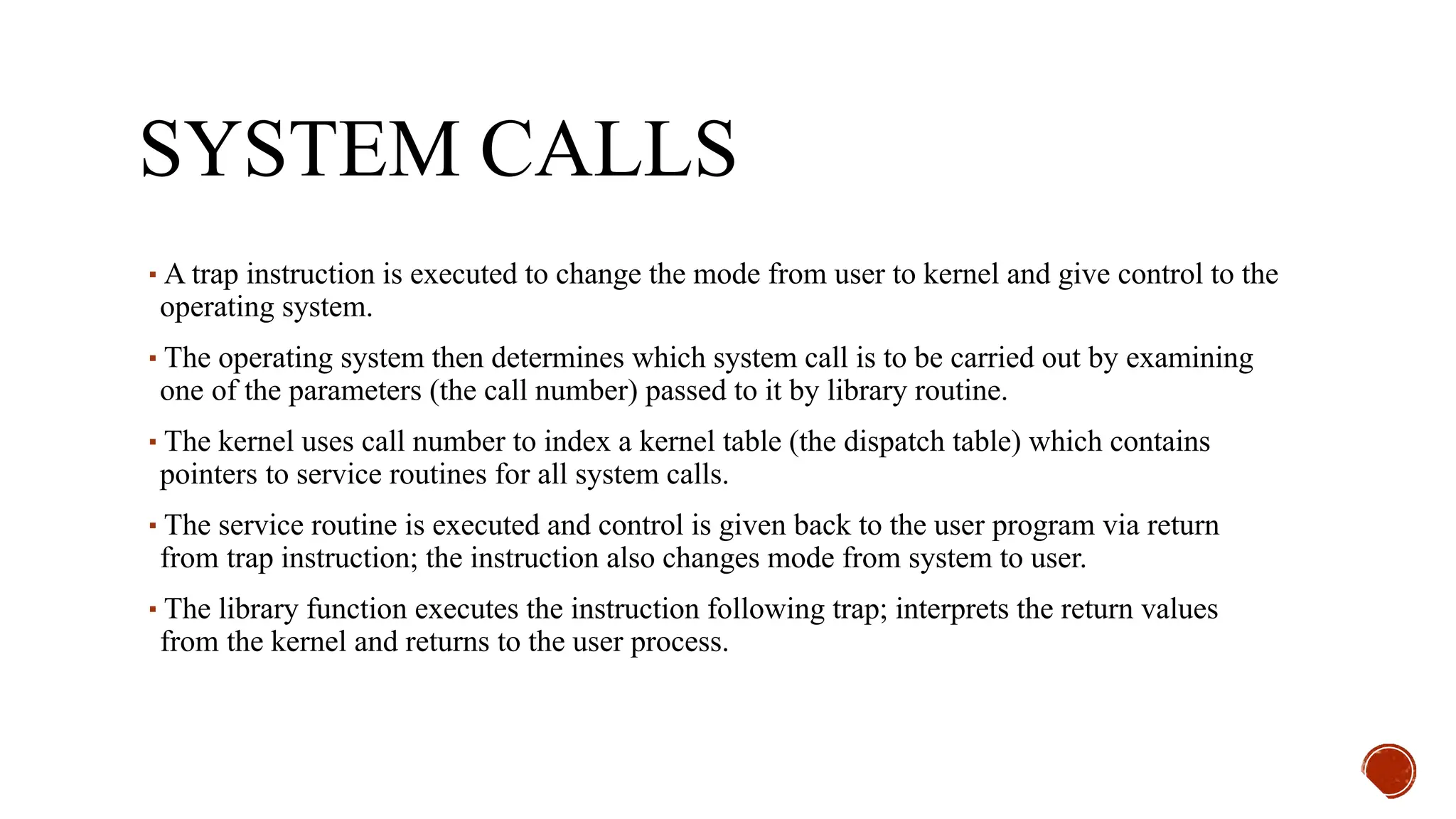 SYSTEM CALLS
▪A trap instruction is executed to change the mode from user to kernel and give control to the
operating system.
▪The operating system then determines which system call is to be carried out by examining
one of the parameters (the call number) passed to it by library routine.
▪The kernel uses call number to index a kernel table (the dispatch table) which contains
pointers to service routines for all system calls.
▪The service routine is executed and control is given back to the user program via return
from trap instruction; the instruction also changes mode from system to user.
▪The library function executes the instruction following trap; interprets the return values
from the kernel and returns to the user process.
 
