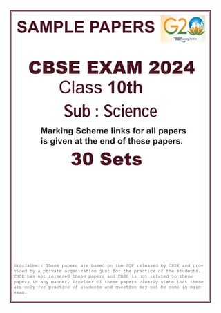 SAMPLE PAPERS
CBSE EXAM 2024
Class 10th
30 Sets
Sub : Science
Marking Scheme links for all papers
is given at the end of these papers.
Disclaimer: These papers are based on the SQP released by CBSE and pro-
vided by a private organization just for the practice of the students.
CBSE has not released these papers and CBSE is not related to these
papers in any manner. Provider of these papers clearly state that these
are only for practice of students and question may not be come in main
exam.
 