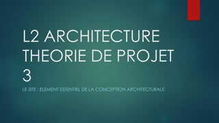 L2 ARCHITECTURE
THEORIE DE PROJET
3
LE SITE : ELEMENT ESSENTIEL DE LA CONCEPTION ARCHITECTURALE
 