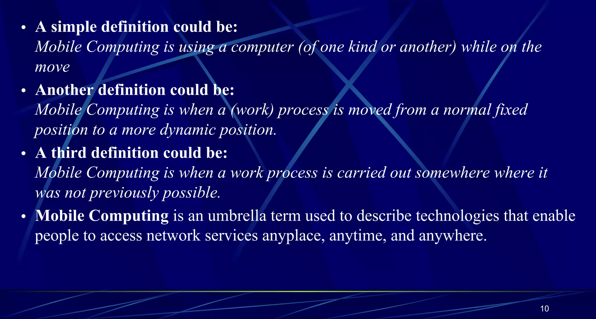 10
• A simple definition could be:
Mobile Computing is using a computer (of one kind or another) while on the
move
• Another definition could be:
Mobile Computing is when a (work) process is moved from a normal fixed
position to a more dynamic position.
• A third definition could be:
Mobile Computing is when a work process is carried out somewhere where it
was not previously possible.
• Mobile Computing is an umbrella term used to describe technologies that enable
people to access network services anyplace, anytime, and anywhere.
 