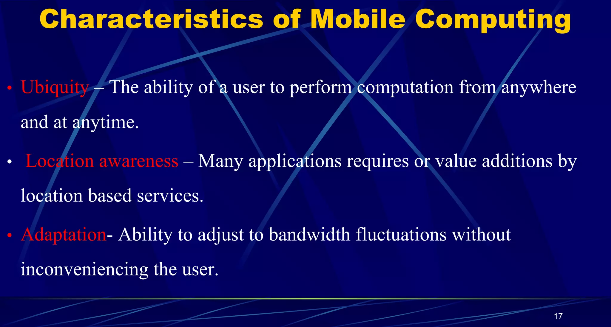 Characteristics of Mobile Computing
• Ubiquity – The ability of a user to perform computation from anywhere
and at anytime.
• Location awareness – Many applications requires or value additions by
location based services.
• Adaptation- Ability to adjust to bandwidth fluctuations without
inconveniencing the user.
17
 