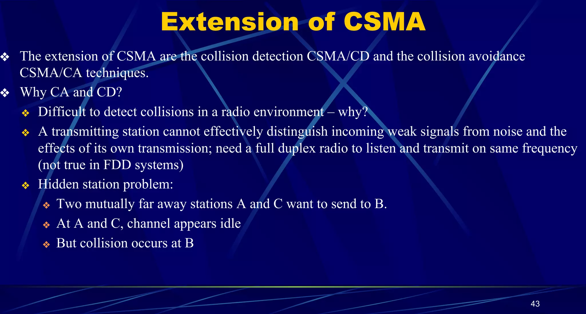 Extension of CSMA
❖ The extension of CSMA are the collision detection CSMA/CD and the collision avoidance
CSMA/CA techniques.
❖ Why CA and CD?
❖ Difficult to detect collisions in a radio environment – why?
❖ A transmitting station cannot effectively distinguish incoming weak signals from noise and the
effects of its own transmission; need a full duplex radio to listen and transmit on same frequency
(not true in FDD systems)
❖ Hidden station problem:
❖ Two mutually far away stations A and C want to send to B.
❖ At A and C, channel appears idle
❖ But collision occurs at B
43
 