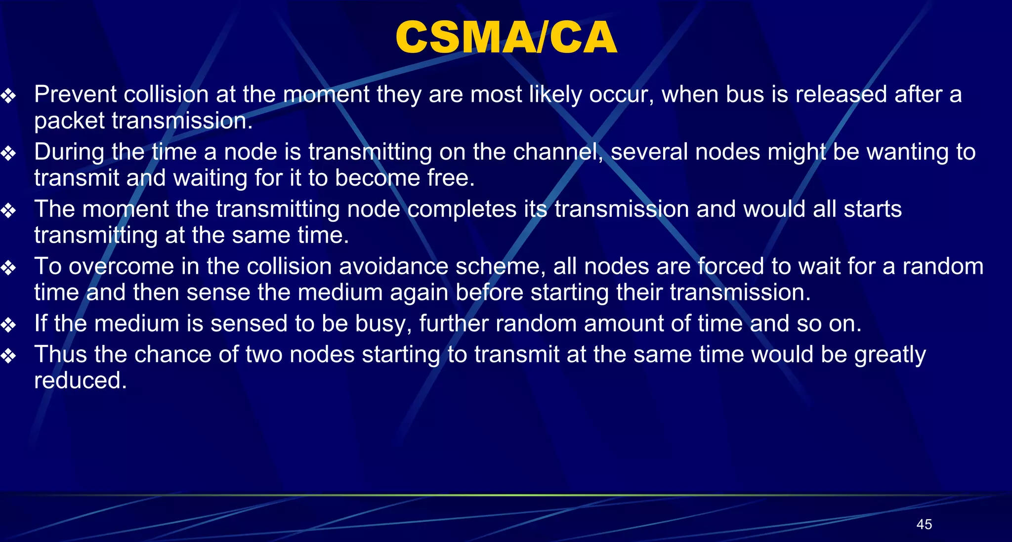 CSMA/CA
❖ Prevent collision at the moment they are most likely occur, when bus is released after a
packet transmission.
❖ During the time a node is transmitting on the channel, several nodes might be wanting to
transmit and waiting for it to become free.
❖ The moment the transmitting node completes its transmission and would all starts
transmitting at the same time.
❖ To overcome in the collision avoidance scheme, all nodes are forced to wait for a random
time and then sense the medium again before starting their transmission.
❖ If the medium is sensed to be busy, further random amount of time and so on.
❖ Thus the chance of two nodes starting to transmit at the same time would be greatly
reduced.
45
 