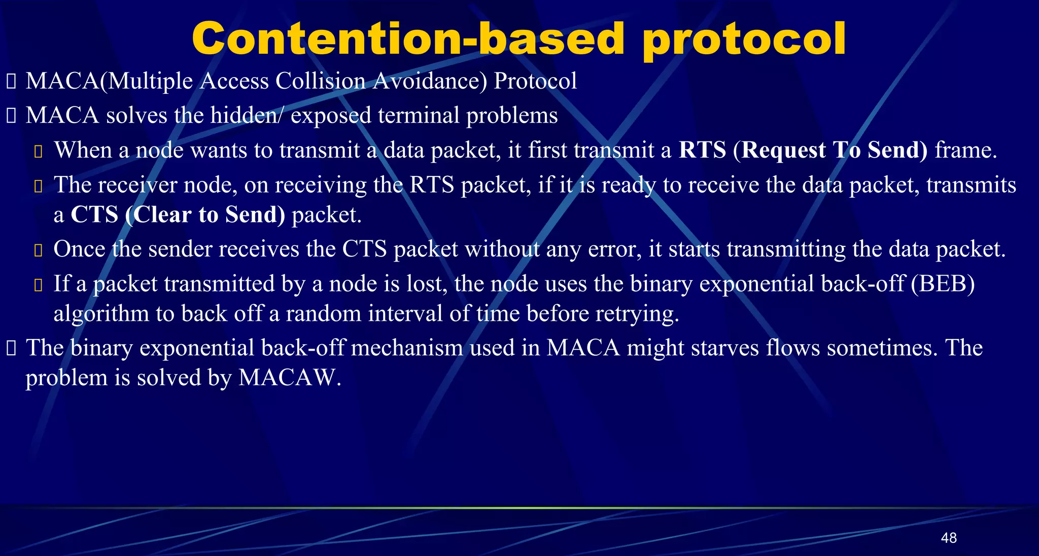 Contention-based protocol
MACA(Multiple Access Collision Avoidance) Protocol
MACA solves the hidden/ exposed terminal problems
When a node wants to transmit a data packet, it first transmit a RTS (Request To Send) frame.
The receiver node, on receiving the RTS packet, if it is ready to receive the data packet, transmits
a CTS (Clear to Send) packet.
Once the sender receives the CTS packet without any error, it starts transmitting the data packet.
If a packet transmitted by a node is lost, the node uses the binary exponential back-off (BEB)
algorithm to back off a random interval of time before retrying.
The binary exponential back-off mechanism used in MACA might starves flows sometimes. The
problem is solved by MACAW.
48
 