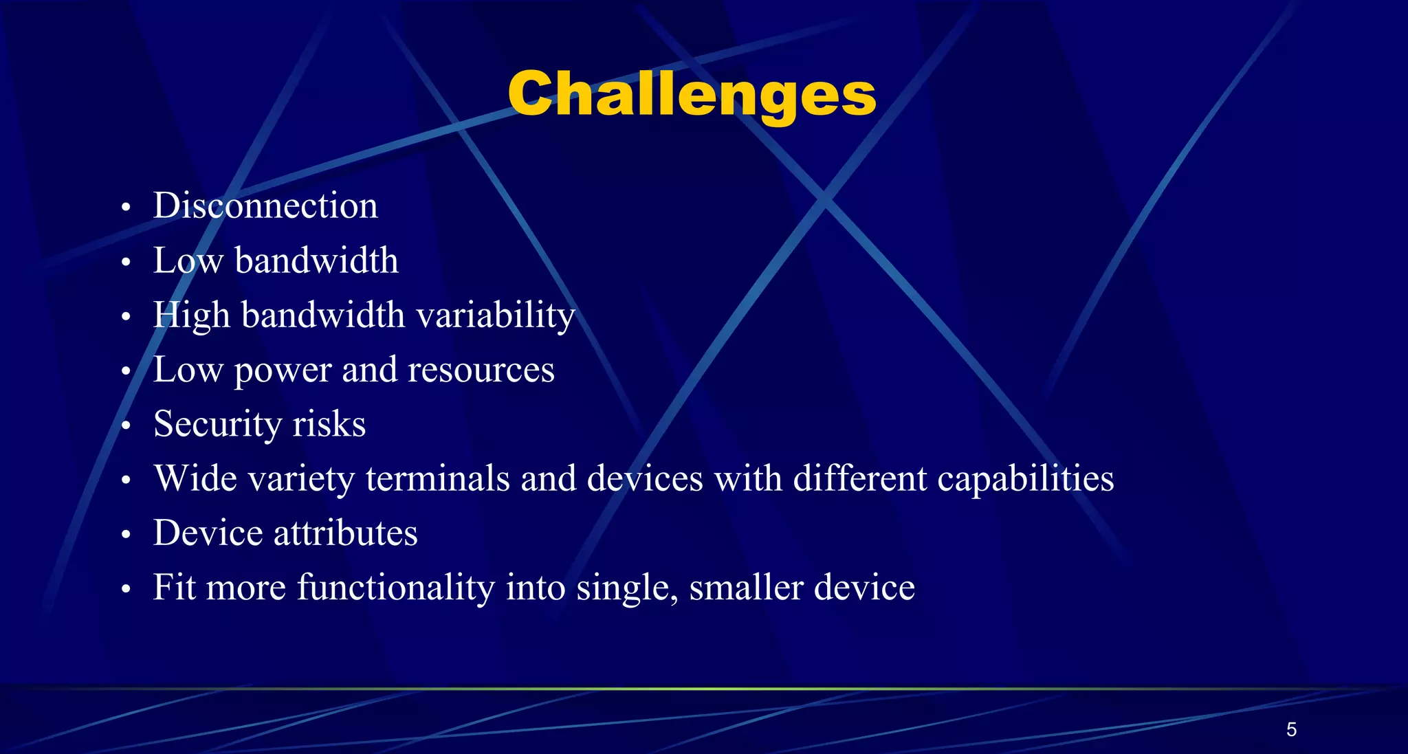 5
Challenges
• Disconnection
• Low bandwidth
• High bandwidth variability
• Low power and resources
• Security risks
• Wide variety terminals and devices with different capabilities
• Device attributes
• Fit more functionality into single, smaller device
 