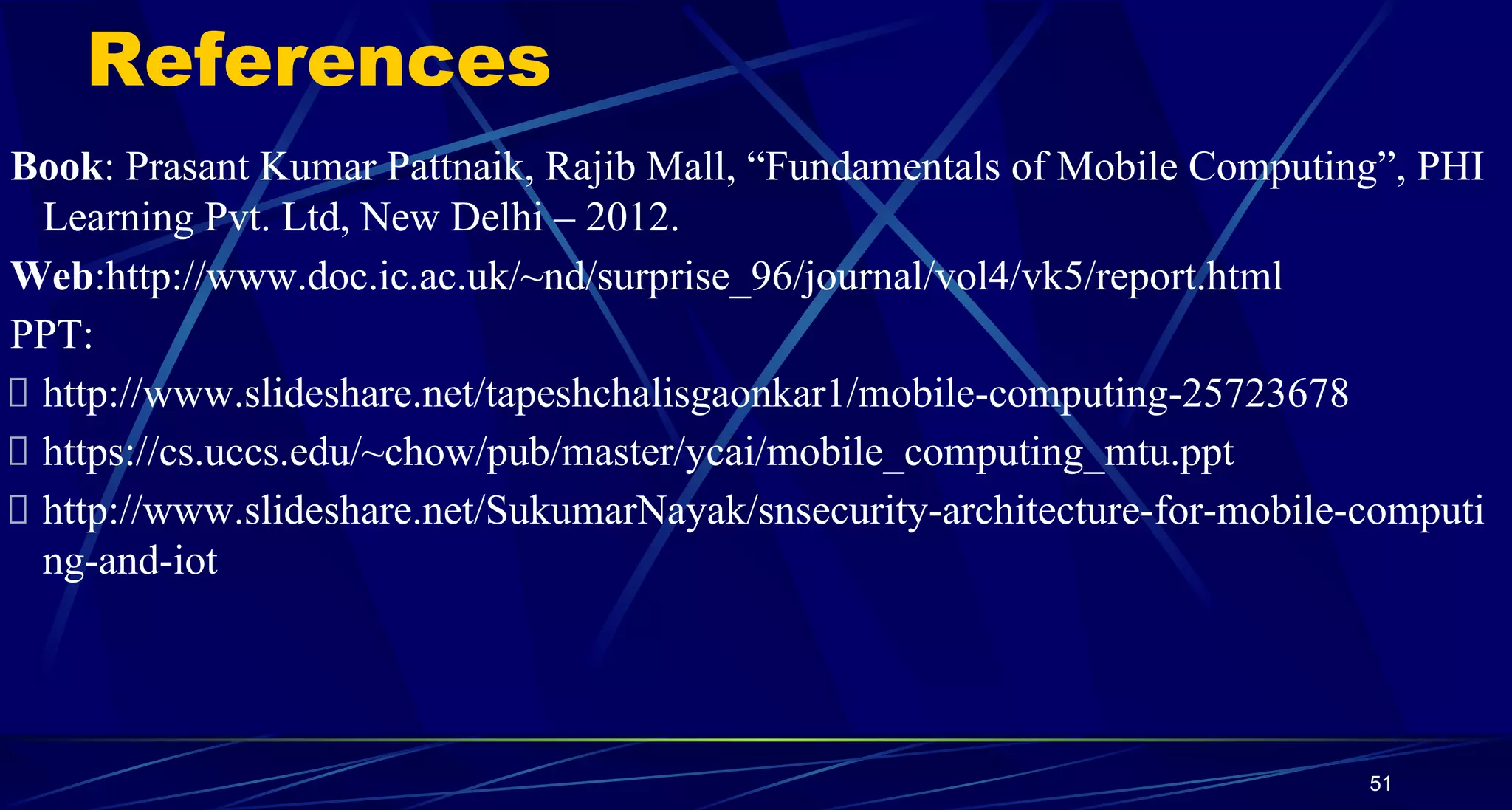 References
Book: Prasant Kumar Pattnaik, Rajib Mall, “Fundamentals of Mobile Computing”, PHI
Learning Pvt. Ltd, New Delhi – 2012.
Web:http://www.doc.ic.ac.uk/~nd/surprise_96/journal/vol4/vk5/report.html
PPT:
http://www.slideshare.net/tapeshchalisgaonkar1/mobile-computing-25723678
https://cs.uccs.edu/~chow/pub/master/ycai/mobile_computing_mtu.ppt
http://www.slideshare.net/SukumarNayak/snsecurity-architecture-for-mobile-computi
ng-and-iot
51
 