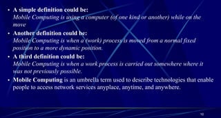 10
• A simple definition could be:
Mobile Computing is using a computer (of one kind or another) while on the
move
• Another definition could be:
Mobile Computing is when a (work) process is moved from a normal fixed
position to a more dynamic position.
• A third definition could be:
Mobile Computing is when a work process is carried out somewhere where it
was not previously possible.
• Mobile Computing is an umbrella term used to describe technologies that enable
people to access network services anyplace, anytime, and anywhere.
 