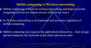Mobile computing vs Wireless networking
❖ Mobile computing is based on wireless networking and helps to invoke
computing services on remote servers while on the move.
❖ So Wireless networking is an important and necessary ingredient of
mobile computing.
❖ Mobile computing also requires the applications themselves – their design
and development, the hardware at the client and server sides
11
 