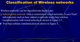 Classification of Wireless networks
Wireless networks can be classified into basic types
❑ Infrastructure network -One is extension of wired networks. It uses fixed
infrastructure such as base station to provide single hop wireless
communication with wired network as shown in figure 2.1.
❖ Two-hop cellular communication as shown in figure 3.
12
 